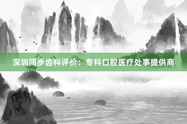 深圳同步齿科评价：专科口腔医疗处事提供商