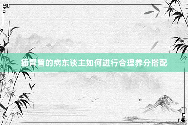 插胃管的病东谈主如何进行合理养分搭配