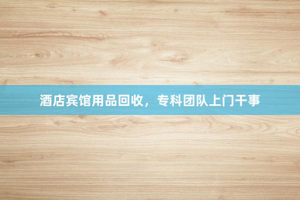 酒店宾馆用品回收，专科团队上门干事