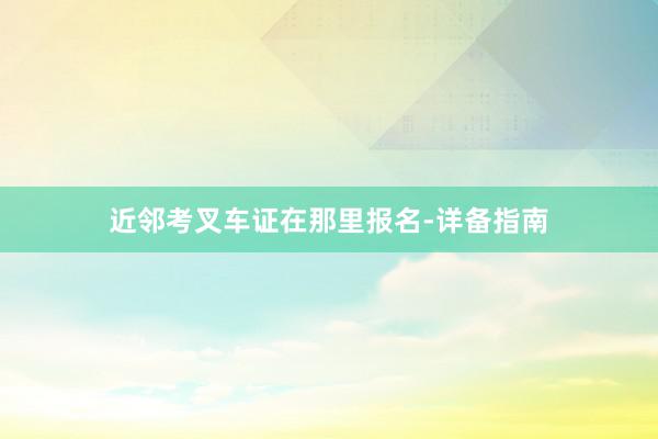 近邻考叉车证在那里报名-详备指南